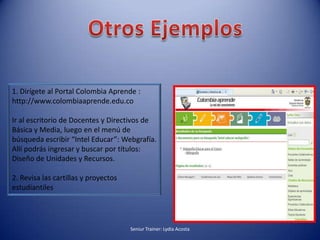 Otros Ejemplos1. Dirígete al Portal Colombia Aprende : http://www.colombiaaprende.edu.co Ir al escritorio de Docentes y Directivos de Básica y Media, luego en el menú de búsqueda escribir “Intel Educar”: Webgrafía. Allí podrás ingresar y buscar por títulos: Diseño de Unidades y Recursos.2. Revisa las cartillas y proyectos estudiantilesSeniur Trainer: Lydia Acosta 