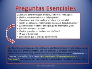 Preguntas Esenciales¿Alcanzará para todos (por ejemplo, alimentos, ropa, agua)?• ¿Será la historia una historia del progreso?• ¿Consideras que el arte refleja la cultura o la modela?• ¿Serán los conceptos matemáticos inventos o descubrimientos?• ¿Deberá un cuento tener principio, parte intermedia, y fin?• ¿Cuándo es injusta una ley?• ¿Será la gravedad un hecho o una hipótesis?• ¿A qué le tememos?• ¿Consideras que la biología es un destinoEste tipo de preguntas no puede contestarse satisfactoriamente en una oración: y esa es la clave. Para entrar en materia con una profunda y duradera comprensión, necesitamos formular preguntas estimulantes y de estratos múltiples, que revelen la riqueza y complejidad de un tema. Nos referimos a dichas preguntas como “esenciales”, porque apuntan hacia los interrogantes clave y las ideas medulares de una disciplinaSeniur Trainer: Lydia Acosta 