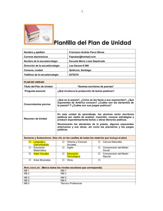 1




                            Plantilla del Plan de Unidad
Nombre y apellido                        Francisco Andrés Parra Olivos
Correos electrónicos                     Fapostar@hotmail.com
Nombre de la escuela/colegio             Escuela María Luisa Sepúlveda
Dirección de la escuela/colegio          Las Garzas # 566
Comuna, ciudad.                          Quilicura, Santiago.
Teléfono de la escuela/colegio           6276210


PLAN DE UNIDAD
Título del Plan de Unidad                       “Seamos escritores de poemas”
Pregunta esencial            ¿Qué involucra la producción de textos poeticos?


                             ¿Qué es la poesía?, ¿Cómo se les llama a sus exponentes?, ¿Qué
                             exponentes de América conocen? ¿Cuáles son los elementos de
Conocimientos previos        la poesía? Y ¿Cuáles son sus juegos poéticos?


                             En esta unidad de aprendizaje, los alumnos serán escritores
                             poéticos por medio de analizar, reescribir, conocer estrategias y
Resumen de Unidad            producir espontáneamente textos u obras literarias poéticas.
                             Reconocerán los elementos de la poesía, algunos exponentes
                             americanos y sus obras; así como los poemarios y los juegos
                             poéticos.


Sectores y Subsectores. (Haz clic en las casillas de todas las materias que incluya el plan)
       Lenguaje y                    Historia y Ciencias           Ciencia Naturales
        Comunicación                   Sociales
       Educación                     Inglés                        Comprensión del Medio
        Matemática                                                    Social
       Artes Visuales                Educación                     Comprensión del Medio
                                       Tecnológica                    Natural
       Artes Musicales               Otros                      


NIVEL ESCOLAR: (Marca todos los niveles escolares que corresponda)
NB 1                           NM 1
NB 2                           NM 2
NB 3                              NM 3
NB 4                              NM 4
NB 5                              Técnico Profesional
 