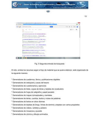 13 
 
 
 
 
 
 
 
 
 
 
 
 
 
 
Fig. 5 Segunda entrada de búsqueda 
 
El sitio, enlista los recursos según el tipo de material que se quiera elaborar, está organizado de 
la siguiente manera: 
 
* Generadores de cuadernos, libros y publicaciones digitales 
* Generadores de webquest y cazas del tesoro 
* Generadores de cuestionarios y ejercicios 
* Generadores de listas, sopas de letras y tarjetas de vocabulario 
* Generadores de hojas de caligrafía y papel pautado 
* Generadores de mapas conceptuales y mentales 
* Generadores de letras, cuentos, textos y nubes de palabras 
* Generadores de textos en otros idiomas 
* Generadores de tarjetas de bingo, fichas de dominó y tarjetas con varios propósitos 
* Generadores de videos, carteles y pósters 
* Generadores de mosaicos y puzzels 
* Generadores de cómics y dibujos animados 
 