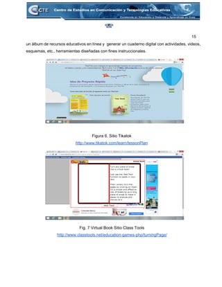 15 
un álbum de recursos educativos en línea y generar un cuaderno digital con actividades, videos,                             
esquemas, etc., herramientas diseñadas con fines instruccionales. 
 
 
 
 
 
 
 
 
 
 
 
Figura 6. Sitio Tikatok 
http://www.tikatok.com/learn/lessonPlan 
 
 
 
 
 
 
 
 
 
 
 
Fig. 7 Virtual Book Sitio Class Tools 
http://www.classtools.net/education­games­php/turningPage/ 
 
 