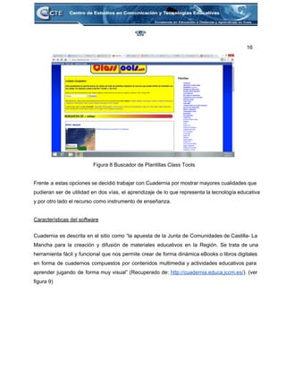 16 
 
Figura 8 Buscador de Plantillas Class Tools 
 
Frente a estas opciones se decidió trabajar con Cuadernia por mostrar mayores cualidades que                           
pudieran ser de utilidad en dos vías, el aprendizaje de lo que representa la tecnología educativa                               
y por otro lado el recurso como instrumento de enseñanza.  
 
Características del software 
 
Cuadernia es descrita en el sitio como “la apuesta de la Junta de Comunidades de Castilla­ La                                 
Mancha para la creación y difusión de materiales educativos en la Región. Se trata de una                               
herramienta fácil y funcional que nos permite crear de forma dinámica eBooks o libros digitales                             
en forma de cuadernos compuestos por contenidos multimedia y actividades educativos para                       
aprender jugando de forma muy visual” (Recuperado de: http://cuadernia.educa.jccm.es/). (ver                   
figura 9) 
 
 