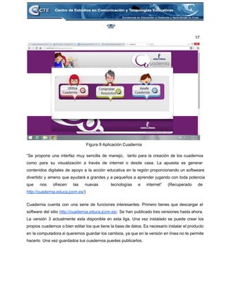 17 
 
Figura 9 Aplicación Cuadernia 
 
“Se propone una interfaz muy sencilla de manejo, tanto para la creación de los cuadernos                             
como para su visualización a través de internet o desde casa. La apuesta es generar                             
contenidos digitales de apoyo a la acción educativa en la región proporcionando un softweare                           
divertido y ameno que ayudará a grandes y a pequeños a aprender jugando con toda potencia                               
que nos ofrecen las nuevas tecnologías e internet” (Recuperado de                   
http://cuadernia.educa.jccm.es/) 
 
Cuadernia cuenta con una serie de funciones interesantes. Primero tienes que descargar el                         
software del sitio http://cuadernia.educa.jccm.es/. Se han publicado tres versiones hasta ahora.                     
La versión 3 actualmente esta disponible en esta liga. Una vez instalado se puede crear los                               
propios cuadernos o bien editar los que tiene la base de datos. Es necesario instalar el producto                                 
en la computadora si queremos guardar los cambios, ya que en la versión en línea no te permite                                   
hacerlo. Una vez guardados tus cuadernos puedes publicarlos. 
 
 