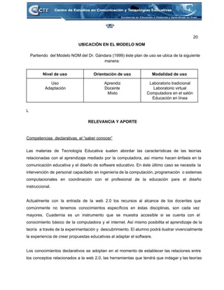 20 
UBICACIÓN EN EL MODELO NOM 
 
Partiendo  del Modelo NOM del Dr. Gándara (1999) éste plan de uso se ubica de la siguiente 
manera: 
 
Nivel de uso  Orientación de uso  Modalidad de uso 
Uso 
Adaptación 
Aprendiz 
Docente 
Mixto 
Laboratorio tradicional 
Laboratorio virtual 
Computadora en el salón 
Educación en línea 
 
L 
 
RELEVANCIA Y APORTE 
 
 
Competencias  declarativas, el “saber conocer” 
 
Las materias de Tecnología Educativa suelen abordar las características de las teorías                       
relacionadas con el aprendizaje mediado por la computadora, así mismo hacen énfasis en la                           
comunicación educativa y el diseño de software educativo. En éste último caso se necesita la                             
intervención de personal capacitado en ingeniería de la computación, programación o sistemas                       
computacionales en coordinación con el profesional de la educación para el diseño                       
instruccional. 
 
Actualmente con la entrada de la web 2.0 los recursos al alcance de los docentes que                               
comúnmente no tenemos conocimientos específicos en éstas disciplinas, son cada vez                     
mayores. Cuadernia es un instrumento que se muestra accesible si se cuenta con el                           
conocimiento básico de la computadora y el internet. Así mismo posibilita el aprendizaje de la                             
teoría a través de la experimentación y descubrimiento. El alumno podrá ilustrar vivencialmente                         
la experiencia de crear propuestas educativas al adaptar el software. 
 
Los conocimientos declarativos se adoptan en el momento de establecer las relaciones entre                         
los conceptos relacionados a la web 2.0, las herramientas que tendrá que indagar y las teorías                               
 