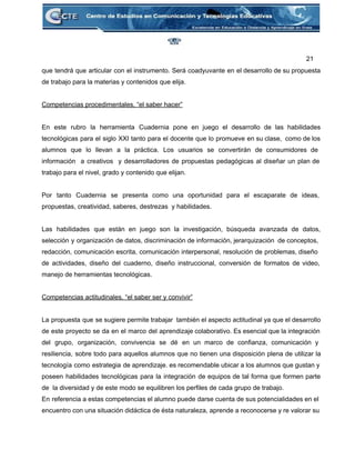 21 
que tendrá que articular con el instrumento. Será coadyuvante en el desarrollo de su propuesta                             
de trabajo para la materias y contenidos que elija. 
 
Competencias procedimentales, “el saber hacer” 
 
En este rubro la herramienta Cuadernia pone en juego el desarrollo de las habilidades                           
tecnológicas para el siglo XXI tanto para el docente que lo promueve en su clase, como de los                                   
alumnos que lo llevan a la práctica. Los usuarios se convertirán de consumidores de                           
información a creativos y desarrolladores de propuestas pedagógicas al diseñar un plan de                         
trabajo para el nivel, grado y contenido que elijan.  
 
Por tanto Cuadernia se presenta como una oportunidad para el escaparate de ideas,                         
propuestas, creatividad, saberes, destrezas  y habilidades. 
 
Las habilidades que están en juego son la investigación, búsqueda avanzada de datos,                         
selección y organización de datos, discriminación de información, jerarquización de conceptos,                     
redacción, comunicación escrita, comunicación interpersonal, resolución de problemas, diseño                 
de actividades, diseño del cuaderno, diseño instruccional, conversión de formatos de video,                       
manejo de herramientas tecnológicas. 
 
Competencias actitudinales, “el saber ser y convivir” 
 
La propuesta que se sugiere permite trabajar también el aspecto actitudinal ya que el desarrollo                             
de este proyecto se da en el marco del aprendizaje colaborativo. Es esencial que la integración                               
del grupo, organización, convivencia se dé en un marco de confianza, comunicación y                         
resiliencia, sobre todo para aquellos alumnos que no tienen una disposición plena de utilizar la                             
tecnología como estrategia de aprendizaje. es recomendable ubicar a los alumnos que gustan y                           
poseen habilidades tecnológicas para la integración de equipos de tal forma que formen parte                           
de  la diversidad y de este modo se equilibren los perfiles de cada grupo de trabajo. 
En referencia a estas competencias el alumno puede darse cuenta de sus potencialidades en el                             
encuentro con una situación didáctica de ésta naturaleza, aprende a reconocerse y re valorar su                             
 