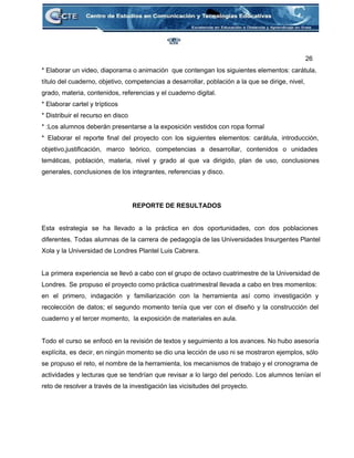 26 
* Elaborar un video, diaporama o animación  que contengan los siguientes elementos: carátula, 
título del cuaderno, objetivo, competencias a desarrollar, población a la que se dirige, nivel, 
grado, materia, contenidos, referencias y el cuaderno digital. 
* Elaborar cartel y trípticos 
* Distribuir el recurso en disco 
* :Los alumnos deberán presentarse a la exposición vestidos con ropa formal 
* Elaborar el reporte final del proyecto con los siguientes elementos: carátula, introducción,                         
objetivo,justificación, marco teórico, competencias a desarrollar, contenidos o unidades                 
temáticas, población, materia, nivel y grado al que va dirigido, plan de uso, conclusiones                           
generales, conclusiones de los integrantes, referencias y disco. 
 
 
REPORTE DE RESULTADOS 
 
Esta estrategia se ha llevado a la práctica en dos oportunidades, con dos poblaciones                           
diferentes. Todas alumnas de la carrera de pedagogía de las Universidades Insurgentes Plantel                         
Xola y la Universidad de Londres Plantel Luis Cabrera. 
 
La primera experiencia se llevó a cabo con el grupo de octavo cuatrimestre de la Universidad de                                 
Londres. Se propuso el proyecto como práctica cuatrimestral llevada a cabo en tres momentos:                           
en el primero, indagación y familiarización con la herramienta así como investigación y                         
recolección de datos; el segundo momento tenía que ver con el diseño y la construcción del                               
cuaderno y el tercer momento,  la exposición de materiales en aula.  
 
Todo el curso se enfocó en la revisión de textos y seguimiento a los avances. No hubo asesoría                                   
explícita, es decir, en ningún momento se dio una lección de uso ni se mostraron ejemplos, sólo                                 
se propuso el reto, el nombre de la herramienta, los mecanismos de trabajo y el cronograma de                                 
actividades y lecturas que se tendrían que revisar a lo largo del periodo. Los alumnos tenían el                                 
reto de resolver a través de la investigación las vicisitudes del proyecto.  
 
 