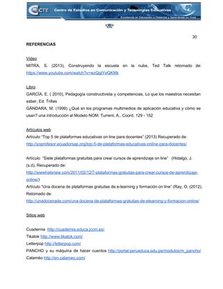 30 
REFERENCIAS 
 
Video 
MITRA, S. (2013), Construyendo la escuela en la nube, Ted Talk retomado de:                         
https://www.youtube.com/watch?v=wzQgIYeQKMk 
 
Libro 
GARCÍA, E. ( 2010), Pedagogía constructivista y competencias, Lo que los maestros necesitan                         
saber, Ed. Trillas 
GÁNDARA, M. (1999) ¿Qué sn los programas multimedios de aplicación educativa y cómo se                           
usan? una introducción al Modelo NOM. Turrent, A., Coord. 129 ­ 152 
 
Artículos web 
Artículo “Top 5 de plataformas educativas on line para docentes” (2013) Recuperado de: 
http://yoprofesor.ecuadorsap.org/top­5­de­plataformas­educativas­online­para­docentes/ 
 
Artículo  “Siete plataformas gratuitas para crear cursos de aprendizaje on line”   (Hidalgo, J. 
(s.d), Recuperado de: 
http://wwwhatsnew.com/2011/02/12/7­plataformas­gratuitas­para­crear­cursos­de­aprendizaje­
online/) 
Artículo “Una docena de plataformas gratuitas de e­learning y formación on line” (Ray, O, (2012), 
Retomado de: 
http://unadocenade.com/una­docena­de­plataformas­gratuitas­de­elearning­y­formacion­online/ 
 
Sitios web 
 
Cuadernia  http://cuadernia.educa.jccm.es/. 
Tikatok http://www.tikatok.com/ 
Letterpop http://letterpop.com/ 
PANCHO y su máquina de hacer cuentos http://portal.perueduca.edu.pe/modulos/m_pancho/               
Calaméo http://en.calameo.com/ 
 
