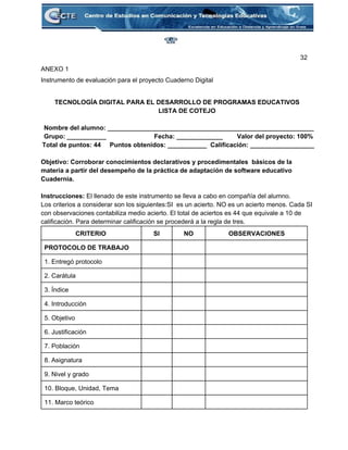 32 
ANEXO 1 
Instrumento de evaluación para el proyecto Cuaderno Digital 
 
 TECNOLOGÍA DIGITAL PARA EL DESARROLLO DE PROGRAMAS EDUCATIVOS   
              LISTA DE COTEJO 
 
Nombre del alumno: __________________________________________________________ 
Grupo: ___________                           Fecha: _____________        Valor del proyecto: 100% 
Total de puntos: 44     Puntos obtenidos: ___________  Calificación: __________________ 
 
Objetivo: Corroborar conocimientos declarativos y procedimentales  básicos de la 
materia a partir del desempeño de la práctica de adaptación de software educativo 
Cuadernia. 
 
Instrucciones: El llenado de este instrumento se lleva a cabo en compañía del alumno. 
Los criterios a considerar son los siguientes:SI  es un acierto. NO es un acierto menos. Cada SI 
con observaciones contabiliza medio acierto. El total de aciertos es 44 que equivale a 10 de 
calificación. Para determinar calificación se procederá a la regla de tres. 
CRITERIO  SI  NO  OBSERVACIONES 
PROTOCOLO DE TRABAJO       
1. Entregó protocolo       
2. Carátula       
3. Índice       
4. Introducción       
5. Objetivo       
6. Justificación       
7. Población       
8. Asignatura       
9. Nivel y grado       
10. Bloque, Unidad, Tema       
11. Marco teórico       
 