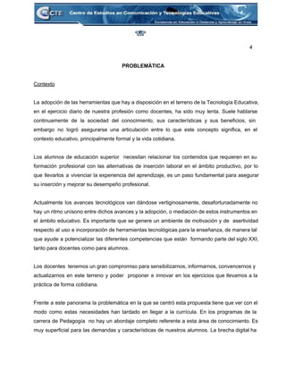 4 
 
PROBLEMÁTICA 
 
Contexto 
 
La adopción de las herramientas que hay a disposición en el terreno de la Tecnología Educativa,                               
en el ejercicio diario de nuestra profesión como docentes, ha sido muy lenta. Suele hablarse                             
continuamente de la sociedad del conocimiento, sus características y sus beneficios, sin                       
embargo no logró asegurarse una articulación entre lo que este concepto significa, en el                           
contexto educativo, principalmente formal y la vida cotidiana. 
 
Los alumnos de educación superior necesitan relacionar los contenidos que requieren en su                         
formación profesional con las alternativas de inserción laboral en el ámbito productivo, por lo                           
que llevarlos a vivenciar la experiencia del aprendizaje, es un paso fundamental para asegurar                           
su inserción y mejorar su desempeño profesional. 
 
Actualmente los avances tecnológicos van dándose vertiginosamente, desafortunadamente no                 
hay un ritmo unísono entre dichos avances y la adopción, o mediación de estos instrumentos en                               
el ámbito educativo. Es importante que se genere un ambiente de motivación y de asertividad                             
respecto al uso e incorporación de herramientas tecnológicas para la enseñanza, de manera tal                           
que ayude a potencializar las diferentes competencias que están formando parte del siglo XXI,                           
tanto para docentes como para alumnos. 
 
Los docentes tenemos un gran compromiso para sensibilizarnos, informarnos, convencernos y                     
actualizarnos en este terreno y poder proponer e innovar en los ejercicios que llevamos a la                               
práctica de forma cotidiana.  
 
Frente a este panorama la problemática en la que se centró esta propuesta tiene que ver con el                                   
modo como estas necesidades han tardado en llegar a la currícula. En los programas de la                               
carrera de Pedagogía no hay un abordaje completo referente a esta área de conocimiento. Es                             
muy superficial para las demandas y características de nuestros alumnos. La brecha digital ha                           
 