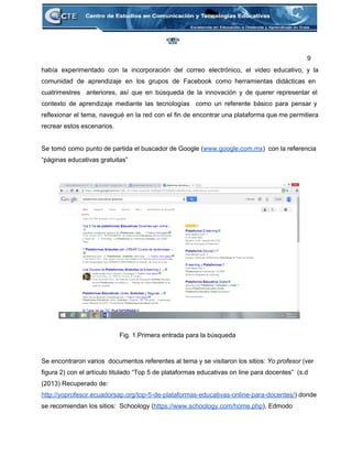 9 
había experimentado con la incorporación del correo electrónico, el video educativo, y la                         
comunidad de aprendizaje en los grupos de Facebook como herramientas didácticas en                       
cuatrimestres anteriores, así que en búsqueda de la innovación y de querer representar el                           
contexto de aprendizaje mediante las tecnologías como un referente básico para pensar y                         
reflexionar el tema, navegué en la red con el fin de encontrar una plataforma que me permitiera                                 
recrear estos escenarios.  
 
Se tomó como punto de partida el buscador de Google (www.google.com.mx) con la referencia                           
“páginas educativas gratuitas” 
 
 
 
 
 
 
 
 
 
 
 
 
 
 
 
 
Fig. 1.Primera entrada para la búsqueda 
 
   
Se encontraron varios  documentos referentes al tema y se visitaron los sitios: Yo profesor (ver 
figura 2) con el artículo titulado “Top 5 de plataformas educativas on line para docentes”  (s.d 
(2013) Recuperado de: 
http://yoprofesor.ecuadorsap.org/top­5­de­plataformas­educativas­online­para­docentes/) donde 
se recomiendan los sitios:  Schoology (https://www.schoology.com/home.php), Edmodo 
 