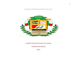 1




PLAN DE GESTION DE USO DE LAS TIC’S




 CENTRO EDUCATIVO RURAL LA FLORIDA

        HISPANIA-ANTIOQUIA

               2013
 