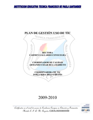 PLAN DE GESTIÓN USO DE TIC




                            RECTORA
                   CARMEN GALLARDO CONSUEGRA


                     COORDINADOR DE CALIDAD
                   ARMANDO CESAR BULA BARRETO


                        COORDINADORA DE TIC
                       ZOILA ROSA BRAVO REYES




                              2009-2010

Certificados en el nivel de acceso de Excelencia Europea en Educción y Formación;
           Modelo E. F. Q. M, Registro C2EAL08200800068
 