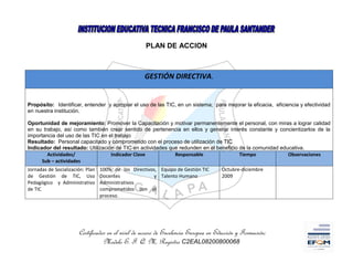 PLAN DE ACCION



                                                    GESTIÓN DIRECTIVA.


Propósito: Identificar, entender y apropiar el uso de las TIC, en un sistema; para mejorar la eficacia, eficiencia y efectividad
en nuestra institución.

Oportunidad de mejoramiento: Promover la Capacitación y motivar permanentemente el personal, con miras a lograr calidad
en su trabajo, así como también crear sentido de pertenencia en ellos y generar interés constante y concientizarlos de la
importancia del uso de las TIC en el trabajo
Resultado: Personal capacitado y comprometido con el proceso de utilización de TIC
Indicador del resultado: Utilización de TIC en actividades que redunden en el beneficio de la comunidad educativa.
        Actividades/               Indicador Clave           Responsable                Tiempo             Observaciones
      Sub – actividades
Jornadas de Socialización: Plan   100% de los Directivos, Equipo de Gestión TIC      Octubre-diciembre
de Gestión de TIC, Uso            Docentes             y Talento Humano              2009
Pedagógico y Administrativo       Administrativos
de TIC                            comprometidos con el
                                  proceso.




                       Certificados en el nivel de acceso de Excelencia Europea en Educción y Formación;
                                  Modelo E. F. Q. M, Registro C2EAL08200800068
 