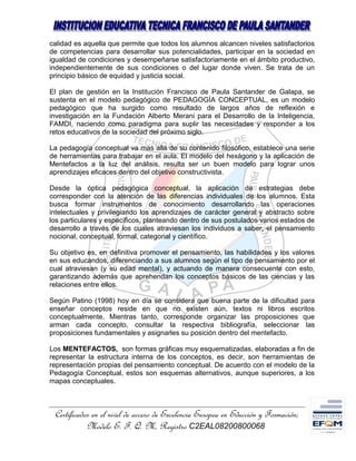 calidad es aquella que permite que todos los alumnos alcancen niveles satisfactorios
de competencias para desarrollar sus potencialidades, participar en la sociedad en
igualdad de condiciones y desempeñarse satisfactoriamente en el ámbito productivo,
independientemente de sus condiciones o del lugar donde viven. Se trata de un
principio básico de equidad y justicia social.

El plan de gestión en la Institución Francisco de Paula Santander de Galapa, se
sustenta en el modelo pedagógico de PEDAGOGÍA CONCEPTUAL, es un modelo
pedagógico que ha surgido como resultado de largos años de reflexión e
investigación en la Fundación Alberto Merani para el Desarrollo de la Inteligencia,
FAMDI, naciendo como paradigma para suplir las necesidades y responder a los
retos educativos de la sociedad del próximo siglo.

La pedagogía conceptual va mas allá de su contenido filosófico, establece una serie
de herramientas para trabajar en el aula. El modelo del hexágono y la aplicación de
Mentefactos a la luz del análisis, resulta ser un buen modelo para lograr unos
aprendizajes eficaces dentro del objetivo constructivista.

Desde la óptica pedagógica conceptual, la aplicación de estrategias debe
corresponder con la atención de las diferencias individuales de los alumnos. Esta
busca formar instrumentos de conocimiento desarrollando las operaciones
intelectuales y privilegiando los aprendizajes de carácter general y abstracto sobre
los particulares y específicos, planteando dentro de sus postulados varios estados de
desarrollo a través de los cuales atraviesan los individuos a saber, el pensamiento
nocional, conceptual, formal, categorial y científico.

Su objetivo es, en definitiva promover el pensamiento, las habilidades y los valores
en sus educandos, diferenciando a sus alumnos según el tipo de pensamiento por el
cual atraviesan (y su edad mental), y actuando de manera consecuente con esto,
garantizando además que aprehendan los conceptos básicos de las ciencias y las
relaciones entre ellos.

Según Patino (1998) hoy en día se considera que buena parte de la dificultad para
enseñar conceptos reside en que no existen aún, textos ni libros escritos
conceptualmente. Mientras tanto, corresponde organizar las proposiciones que
arman cada concepto, consultar la respectiva bibliografía, seleccionar las
proposiciones fundamentales y asignarles su posición dentro del mentefacto.

Los MENTEFACTOS, son formas gráficas muy esquematizadas, elaboradas a fin de
representar la estructura interna de los conceptos, es decir, son herramientas de
representación propias del pensamiento conceptual. De acuerdo con el modelo de la
Pedagogía Conceptual, estos son esquemas alternativos, aunque superiores, a los
mapas conceptuales.



 Certificados en el nivel de acceso de Excelencia Europea en Educción y Formación;
            Modelo E. F. Q. M, Registro C2EAL08200800068
 