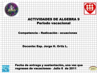 ACTIVIDADES DE ALGEBRA 9 Periodo vacacional Competencia – Radicación - ecuaciones   Docente: Esp. Jorge H. Ortiz L.  Fecha de entrega y sustentación, una vez que regresen de vacaciones-  Julio 6  de 2011 