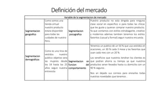Definicióndelmercado
Variable de la segmentacion de mercado
Segmentacion
geografico
Como somos una
tienda virtual
nuestro producto
estara disponible
para todas las
cuidades de nuestro
Perú.
Segmentacion
psicografica
Puestro producto no esta dirigida para ninguna
clase social en especifico si para todas las chicas
que les guste y quieran comprar nuestro producto.
Ya que contamos con estilos estrabagante, creativo
y modernos ademas tambien tenemos los estilos
favoritos (casual y formal) segun nuestra encuesta.
Segmentacion
demograficos
Como es una linia de
vestidos nuestro
publico objetivo sera
las mujeres desde
los 14 hasta los 25
años segun nuestra
entrevista
Segmentacion en
funcion del
comportamiento
Tenemos un publico de un 50 % que usa vestidos en
ocaciones, un 30 % cada 3 mese y las favoritas que
usan cada mes con un 20 %.
Los veneficios que nuestros tendran los clientes es
que podran ahorra su tiempo ya que nuestros
productos seran llevados hasta cu domicilio con un
90 % seguros .
Nos an dejado sus correos para enviarles todas
nuestras novedades que tenemos .
 