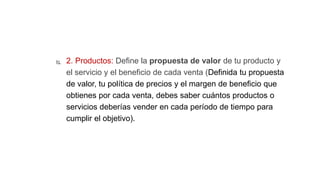  2. Productos: Define la propuesta de valor de tu producto y
el servicio y el beneficio de cada venta (Definida tu propuesta
de valor, tu política de precios y el margen de beneficio que
obtienes por cada venta, debes saber cuántos productos o
servicios deberías vender en cada período de tiempo para
cumplir el objetivo).
 