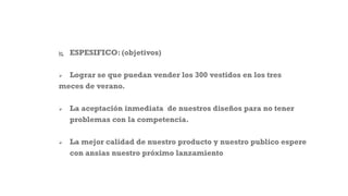  ESPESIFICO: (objetivos)
 Lograr se que puedan vender los 300 vestidos en los tres
meces de verano.
 La aceptación inmediata de nuestros diseños para no tener
problemas con la competencia.
 La mejor calidad de nuestro producto y nuestro publico espere
con ansias nuestro próximo lanzamiento
 