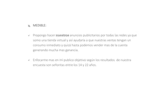  MEDIBLE:
 Propongo hacer nuestros anuncios publicitarios por todas las redes ya que
somo una tienda virtual y así ayudaría a que nuestras ventas tengan un
consumo inmediato y quizá hasta podemos vender mas de la cuenta
generando mucha mas ganancia.
 Enfocarme mas en mi publico objetivo según los resultados de nuestra
encuesta son señoritas entre los 14 y 22 años.
 