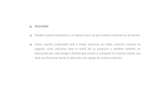  Alcanzable:
 Vender nuestros producto a un tiempo récor ya que nuestra colección es de verano
 Como nuestro publicidad será a través anuncios en redes nuestros clientes no
pagaran costo adicional para el envió de su producto y también tendrán un
descuento por cada amigo o familia que inviten a comparar en nuestra tienda, esa
será una forma de llamar la atención mas rápida de nuestros clientes.
 