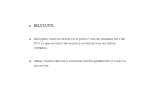  RELEVANTE:
 Aumentar nuestras ventas en el primer mes de lanzamiento a un
50% ya que es inicio de verano y es donde mas las chicas
compran.
 Atraer nuevos clientes y aumentar nuestra producción y nuestras
ganancias.
 