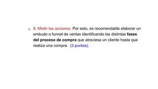  8. Medir las acciones. Por esto, es recomendable elaborar un
embudo o funnel de ventas identificando las distintas fases
del proceso de compra que atraviesa un cliente hasta que
realiza una compra. (3 puntos).
 