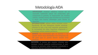 MetodologíaAIDA
ACCIÓN: si vemos que nuestro clientes esta
siempre viendo nuestras publicaciones, lo que
aremos es enviarle todas nuestras novedades y
ofrecerle ofertas exclusivas a su correo.
DESEO: las novedades que le enviare a mi
cliente serán bien detalladas con imágenes en
3D para que le pueda llamar mucho mas
atención.
INTERACCIÓN: utilizar redes sociales como
Facebook, tik tok, Instagram donde nuestros
clientes lo van a ver muy seguido, generando
la curiosidad de ellos, logrando empiecen a
investigar sobre nuestro producto.
ATENCIÓN: mostrar diseños únicos en el
mercado, hablando sobre los materiales que
componen la prenda, la inspiración (en nuestra
cultura, nuestro fauna) que muchos no la conocen
y seria una buena estrategia para llamar la
atención.
 