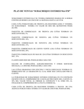 PLAN DE VENTAS “SUBACHOQUE ESTEREO 94.4 FM”


SUBACHOQUE ESTEREO 94.4 F.M. TENDRA EMISIONES DIARIAS DE 16 HORAS
CONTINUAS DESDE LAS CINCO DE LA MAÑANA HASTA LAS 9 P.M.

CADA CUÑA PUBLICITARIA DE TREINTA (30) SEGUNDOS LEIDA Y VENDIDA
EN SUBACHOQUE TENDRA UN VALOR DE DOS MIL QUINIENTOS PESOS
($2.500)

PAQUETES DE COMERCIALES        DE TREINTA (30) CUÑAS TENDRAN UN
DESCUENTO DEL 5%.

PAQUETES COMERCIALES      DE   SESENTA   (60)   CUÑAS   TENDRAN   UN
DESCUENTO DEL 10%.

PAQUETES COMERCIALES      DE   NOVENTA   (90)   CUÑAS   TENDRAN   UN
DESCUENTO DEL 15%.

PAQUETES COMERCIALES DE CIENTO VEINTE (120) CUÑAS TENDRAN UN
DESCUENTO DEL 20%.

PAQUETES COMERCIALES DE MAS DE 120 CUÑAS TENDRAN UN DESCUENTO
DEL 25%.

CLASIFICADOS DOS MIL PESOS ($2.000) CADA UNO

SALUDO DE CUMPLEAÑOS, AGRADECIMIENTOS Y OTROS SERVICIOS
SOCIALES, A A DOS MIL PESOS ($2.000). CADA UNO.

LAS CUÑAS GRABADAS CON EFECTOS Y VOCES ESPECIALES TENDRAN EL
SOBRECOSTO DE LA GRABACION EL CUAL DEBE SER CANCELADO POR EL
CLIENTE.

LA PUBLICIDAD DE SUBACHOQUE ESTEREO CONSTARA EN UN CONTRATO
ESCRITO CON EL COMPROMISO DE CANCELAR POR PARTE DEL CLIENTE EL
50% DEL VALOR TOTAL AL FIRMAR EL CONTRATO Y EL OTRO 50% AL
FINALIZAR EL COMPROMISO DE LA PAUTA COMERCIAL.

CADA CUÑA DE TREINTA (30) SEGUNDOS VENDIDA A TRAVES DE UNA
AGENCIA PUBLICITARIA TENDRA UN VALOR DE CINCO MIL PESOS ($5.000).
 