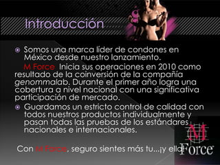   Somos una marca líder de condones en
   México desde nuestro lanzamiento.
  M Force Inicia sus operaciones en 2010 como
resultado de la coinversión de la compañía
genommalab. Durante el primer año logra una
cobertura a nivel nacional con una significativa
participación de mercado.
 Guardamos un estricto control de calidad con
   todos nuestros productos individualmente y
   pasan todas las pruebas de los estándares
   nacionales e internacionales.

Con M Force, seguro sientes más tu...¡y ella!
 
