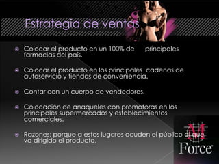    Colocar el producto en un 100% de     principales
    farmacias del país.

   Colocar el producto en los principales cadenas de
    autoservicio y tiendas de conveniencia.

   Contar con un cuerpo de vendedores.

   Colocación de anaqueles con promotoras en los
    principales supermercados y establecimientos
    comerciales.

   Razones: porque a estos lugares acuden el público al que
    va dirigido el producto.
 