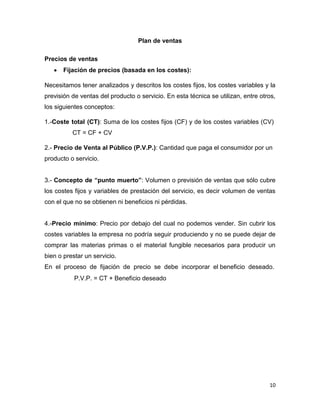 10
Plan de ventas
Precios de ventas
 Fijación de precios (basada en los costes):
Necesitamos tener analizados y descritos los costes fijos, los costes variables y la
previsión de ventas del producto o servicio. En esta técnica se utilizan, entre otros,
los siguientes conceptos:
1.-Coste total (CT): Suma de los costes fijos (CF) y de los costes variables (CV)
CT = CF + CV
2.- Precio de Venta al Público (P.V.P.): Cantidad que paga el consumidor por un
producto o servicio.
3.- Concepto de “punto muerto”: Volumen o previsión de ventas que sólo cubre
los costes fijos y variables de prestación del servicio, es decir volumen de ventas
con el que no se obtienen ni beneficios ni pérdidas.
4.-Precio mínimo: Precio por debajo del cual no podemos vender. Sin cubrir los
costes variables la empresa no podría seguir produciendo y no se puede dejar de
comprar las materias primas o el material fungible necesarios para producir un
bien o prestar un servicio.
En el proceso de fijación de precio se debe incorporar el beneficio deseado.
P.V.P. = CT + Beneficio deseado
 