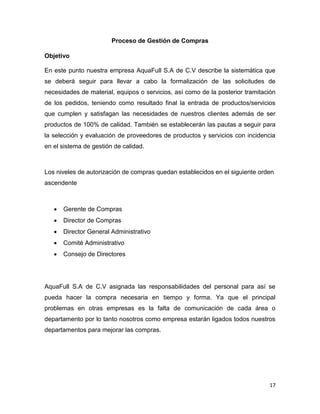 17
Proceso de Gestión de Compras
Objetivo
En este punto nuestra empresa AquaFull S.A de C.V describe la sistemática que
se deberá seguir para llevar a cabo la formalización de las solicitudes de
necesidades de material, equipos o servicios, así como de la posterior tramitación
de los pedidos, teniendo como resultado final la entrada de productos/servicios
que cumplen y satisfagan las necesidades de nuestros clientes además de ser
productos de 100% de calidad. También se establecerán las pautas a seguir para
la selección y evaluación de proveedores de productos y servicios con incidencia
en el sistema de gestión de calidad.
Los niveles de autorización de compras quedan establecidos en el siguiente orden
ascendente
 Gerente de Compras
 Director de Compras
 Director General Administrativo
 Comité Administrativo
 Consejo de Directores
AquaFull S.A de C.V asignada las responsabilidades del personal para así se
pueda hacer la compra necesaria en tiempo y forma. Ya que el principal
problemas en otras empresas es la falta de comunicación de cada área o
departamento por lo tanto nosotros como empresa estarán ligados todos nuestros
departamentos para mejorar las compras.
 