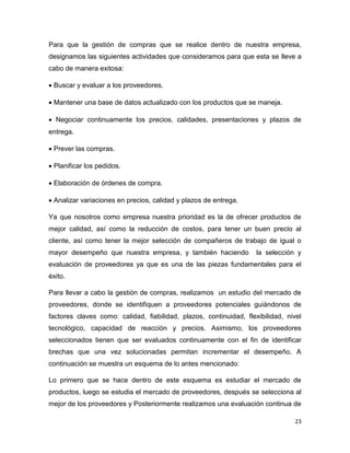 23
Para que la gestión de compras que se realice dentro de nuestra empresa,
designamos las siguientes actividades que consideramos para que esta se lleve a
cabo de manera exitosa:
 Buscar y evaluar a los proveedores.
 Mantener una base de datos actualizado con los productos que se maneja.
 Negociar continuamente los precios, calidades, presentaciones y plazos de
entrega.
 Prever las compras.
 Planificar los pedidos.
 Elaboración de órdenes de compra.
 Analizar variaciones en precios, calidad y plazos de entrega.
Ya que nosotros como empresa nuestra prioridad es la de ofrecer productos de
mejor calidad, así como la reducción de costos, para tener un buen precio al
cliente, así como tener la mejor selección de compañeros de trabajo de igual o
mayor desempeño que nuestra empresa, y también haciendo la selección y
evaluación de proveedores ya que es una de las piezas fundamentales para el
éxito.
Para llevar a cabo la gestión de compras, realizamos un estudio del mercado de
proveedores, donde se identifiquen a proveedores potenciales guiándonos de
factores claves como: calidad, fiabilidad, plazos, continuidad, flexibilidad, nivel
tecnológico, capacidad de reacción y precios. Asimismo, los proveedores
seleccionados tienen que ser evaluados continuamente con el fin de identificar
brechas que una vez solucionadas permitan incrementar el desempeño. A
continuación se muestra un esquema de lo antes mencionado:
Lo primero que se hace dentro de este esquema es estudiar el mercado de
productos, luego se estudia el mercado de proveedores, después se selecciona al
mejor de los proveedores y Posteriormente realizamos una evaluación continua de
 