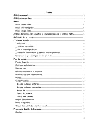 3
Índice
Objetivo general ............................................................................................................................. 5
Objetivos comerciales .................................................................................................................. 5
Metas ................................................................................................................................................. 5
Metas a corto plazo...................................................................................................................... 5
Metas a mediano plazo ............................................................................................................... 5
Metas a largo plazo...................................................................................................................... 6
Análisis de la situación actual de la empresa mediante el Análisis FODA .................... 6
Definición del proyecto................................................................................................................. 7
Propuesta de valor......................................................................................................................... 8
¿Qué somos?................................................................................................................................ 8
¿A que nos dedicamos?.............................................................................................................. 8
¿Cuál es nuestro producto?........................................................................................................ 8
¿Cuáles son los beneficios que brinda nuestro producto?.................................................... 8
El mercado al que va dirigido nuestro producto ...................................................................... 8
Plan de ventas............................................................................................................................... 10
Precios de ventas....................................................................................................................... 10
Costos de Materia prima ........................................................................................................... 11
Mano de obra.............................................................................................................................. 11
Gastos mensuales de la empresa ........................................................................................... 11
Muebles y equipos (depreciación)........................................................................................... 12
Ventas .......................................................................................................................................... 12
Costos Variables: ....................................................................................................................... 13
Costos variables unitarios................................................................................................. 13
Costos variables mensuales:............................................................................................ 13
Costo fijo ................................................................................................................................ 13
Costo fijo unitario................................................................................................................. 14
Costo total unitario .............................................................................................................. 14
Margen de contribución............................................................................................................. 14
Punto de equilibrio...................................................................................................................... 15
Calculo de la utilidad o pérdida mensual................................................................................ 15
Proceso de Gestión de Compras............................................................................................. 17
Objetivo........................................................................................................................................ 17
 