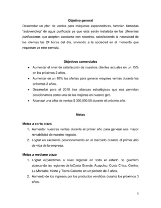 5
Objetivo general
Desarrollar un plan de ventas para máquinas expendedoras, también llamadas
“autovending” de agua purificada ya que esta serán instalada en las diferentes
purificadoras que acepten asociarse con nosotros, satisfaciendo la necesidad de
los clientes las 24 horas del día, sirviendo a la sociedad en el momento que
requieran de este servicio.
Objetivos comerciales
 Aumentar el nivel de satisfacción de nuestros clientes actuales en un 15%
en los próximos 2 años.
 Aumentar en un 10% las ofertas para generar mayores ventas durante los
próximos 2 años.
 Desarrollar para el 2018 tres alianzas estratégicas que nos permitan
posicionarnos como una de las mejores en nuestro giro.
 Alcanzar una cifra de ventas $ 300,000.00 durante el próximo año.
Metas
Metas a corto plazo
1. Aumentar nuestras ventas durante el primer año para generar una mayor
rentabilidad de nuestro negocio.
2. Lograr un excelente posicionamiento en el mercado durante el primer año
de vida de la empresa.
Metas a mediano plazo
1. Lograr expandirnos a nivel regional en todo el estado de guerrero
abarcando las regiones de laCosta Grande, Acapulco, Costa Chica, Centro,
La Montaña, Norte y Tierra Caliente en un periodo de 3 años.
2. Aumento de los ingresos por los productos vendidos durante los próximos 3
años.
 