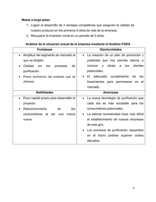 6
Metas a largo plazo
1. Lograr el desarrollo de 3 ventajas competitivas que aseguren la calidad de
nuestro producto en los primeros 8 años de vida de la empresa.
2. Recuperar la inversión inicial en un periodo de 5 años.
Análisis de la situación actual de la empresa mediante el Análisis FODA
Fortalezas Oportunidades
 Amplitud del segmento de mercado al
que va dirigido.
 Calidad en los procesos de
purificación.
 Precio económico del producto que se
ofrecerá.
 La creación de un plan de promoción y
publicitad que nos permita darnos a
conocer y atraer a los clientes
potenciales.
 El adecuado cumplimiento de los
lineamientos para permanecer en el
mercado.
Debilidades Amenazas
 Poco capital propio para desarrollar el
proyecto.
 Desconocimiento de los
consumidores al ser una marca
nueva.
 La nueva tecnología de purificación que
cada día es más accesible para los
consumidores potenciales.
 La estricta normatividad hace más difícil
el establecimiento de nuevas empresas
de este giro.
 Los procesos de purificación requeridos
en el futuro podrían suponer costos
elevados.
 