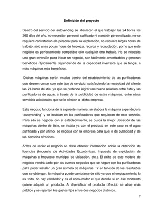 7
Definición del proyecto
Dentro del servicio del autovending se destacan el que trabajan las 24 horas los
365 días del año, no necesitan personal calificado ni atención personalizada, no se
requiere contratación de personal para su explotación, no requiere largas horas de
trabajo, sólo unas pocas horas de limpieza, recarga y recaudación, por lo que este
negocio es perfectamente compatible con cualquier otro trabajo. No se necesita
una gran inversión para iniciar un negocio, son fácilmente amortizables y generan
beneficios rápidamente dependiendo de la capacidad inversora que se tenga, a
más máquinas más beneficios.
Dichas máquinas serán instalas dentro del establecimiento de las purificadoras
que deseen contar con este tipo de servicio, satisfaciendo la necesidad del cliente
las 24 horas del día, ya que se pretende lograr una buena relación entre ésta y las
purificadoras de agua, a través de la publicidad de estas máquinas, entre otros
servicios adicionales que se le ofrecen a dicha empresa.
Este negocio funciona de la siguiente manera; se elabora la máquina expendedora
“autovending” y se instalan en las purificadoras que requieran de este servicio.
Para ello se negocia con el establecimiento, se busca la mejor ubicación de las
máquinas dentro de éste, se instala ya con el producto en este caso es el agua
purificada y por último se negocia con la empresa para que le de publicidad y de
los servicios ofrecidos.
Antes de iniciar el negocio se debe obtener información sobre la obtención de
licencias (Impuesto de Actividades Económicas, Impuesto de explotación de
máquinas e Impuesto municipal de ubicación, etc.). El éxito de este modelo de
negocio vendrá dado por los buenos negocios que se hagan con las purificadoras
para poder instalar un gran número de máquinas. Y en función de los resultados
que se obtengan, la máquina puede cambiarse de sitio ya que el emplazamiento lo
es todo, no hay vendedor y es el consumidor el que decide si en ése momento
quiere adquirir un producto. Al diversificar el producto ofrecido se atrae más
público y se reparten los gastos fijos entre dos negocios distintos.
 