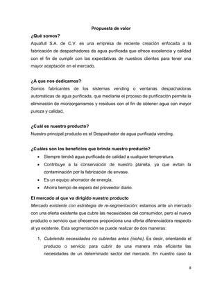 8
Propuesta de valor
¿Qué somos?
Aquafull S.A. de C.V. es una empresa de reciente creación enfocada a la
fabricación de despachadores de agua purificada que ofrece excelencia y calidad
con el fin de cumplir con las expectativas de nuestros clientes para tener una
mayor aceptación en el mercado.
¿A que nos dedicamos?
Somos fabricantes de los sistemas vending o ventanas despachadoras
automáticas de agua purificada, que mediante el proceso de purificación permite la
eliminación de microorganismos y residuos con el fin de obtener agua con mayor
pureza y calidad.
¿Cuál es nuestro producto?
Nuestro principal producto es el Despachador de agua purificada vending.
¿Cuáles son los beneficios que brinda nuestro producto?
 Siempre tendrá agua purificada de calidad a cualquier temperatura.
 Contribuye a la conservación de nuestro planeta, ya que evitan la
contaminación por la fabricación de envase.
 Es un equipo ahorrador de energía.
 Ahorra tiempo de espera del proveedor diario.
El mercado al que va dirigido nuestro producto
Mercado existente con estrategia de re-segmentación: estamos ante un mercado
con una oferta existente que cubre las necesidades del consumidor, pero el nuevo
producto o servicio que ofrecemos proporciona una oferta diferenciadora respecto
al ya existente. Esta segmentación se puede realizar de dos maneras:
1. Cubriendo necesidades no cubiertas antes (nicho). Es decir, orientando el
producto o servicio para cubrir de una manera más eficiente las
necesidades de un determinado sector del mercado. En nuestro caso la
 