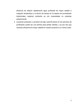 9
eficiencia de adquirir rápidamente agua purificada de mayor calidad a
cualquier temperatura y el ahorro de tiempo en la espera de proveedores
tradicionales, estamos cubriendo ya con necesidades no cubiertas
anteriormente.
2. Lanzando productos o servicios de bajo costo.El precio en los servicios de
purificación puede ser una barrera para perder clientes, y es por eso que
nosotros ofrecemos la mayor calidad en nuestro producto a un menor costo.
 