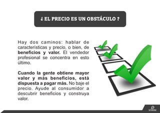 ¿ EL PRECIO ES UN OBSTÁCULO ?
Hay dos caminos: hablar de
características y precio, o bien, de
beneﬁcios y valor. El vendedor
profesional se concentra en esto
último.
Cuando la gente obtiene mayor
valor y más beneﬁcios, está
dispuesta a pagar más. No baje el
precio. Ayude al consumidor a
descubrir beneﬁcios y construya
valor.
 