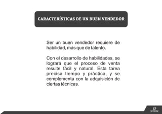 Ser un buen vendedor requiere de
habilidad, más que de talento.
Con el desarrollo de habilidades, se
logrará que el proceso de venta
resulte fácil y natural. Esta tarea
precisa tiempo y práctica, y se
complementa con la adquisición de
ciertas técnicas.
CARACTERÍSTICAS DE UN BUEN VENDEDOR
 