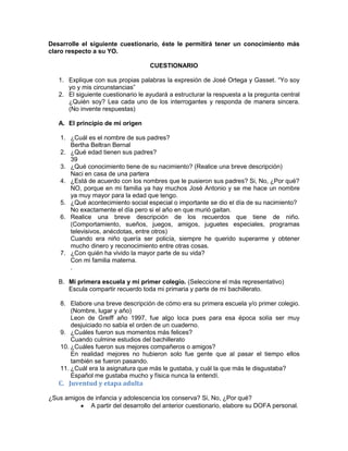 Desarrolle el siguiente cuestionario, éste le permitirá tener un conocimiento más
claro respecto a su YO.

                                    CUESTIONARIO

   1. Explique con sus propias palabras la expresión de José Ortega y Gasset. “Yo soy
      yo y mis circunstancias”
   2. El siguiente cuestionario le ayudará a estructurar la respuesta a la pregunta central
      ¿Quién soy? Lea cada uno de los interrogantes y responda de manera sincera.
      (No invente respuestas)

   A. El principio de mi origen

    1. ¿Cuál es el nombre de sus padres?
       Bertha Beltran Bernal
    2. ¿Qué edad tienen sus padres?
       39
    3. ¿Qué conocimiento tiene de su nacimiento? (Realice una breve descripción)
       Naci en casa de una partera
    4. ¿Está de acuerdo con los nombres que le pusieron sus padres? Si, No, ¿Por qué?
       NO, porque en mi familia ya hay muchos José Antonio y se me hace un nombre
       ya muy mayor para la edad que tengo.
    5. ¿Qué acontecimiento social especial o importante se dio el día de su nacimiento?
       No exactamente el día pero si el año en que murió gaitan.
    6. Realice una breve descripción de los recuerdos que tiene de niño.
       (Comportamiento, sueños, juegos, amigos, juguetes especiales, programas
       televisivos, anécdotas, entre otros)
       Cuando era niño quería ser policía, siempre he querido superarme y obtener
       mucho dinero y reconocimiento entre otras cosas.
    7. ¿Con quién ha vivido la mayor parte de su vida?
       Con mi familia materna.
       .

   B. Mi primera escuela y mi primer colegio. (Seleccione el más representativo)
      Escula compartir recuerdo toda mi primaria y parte de mi bachillerato.

    8. Elabore una breve descripción de cómo era su primera escuela y/o primer colegio.
        (Nombre, lugar y año)
        Leon de Greiff año 1997, fue algo loca pues para esa época solía ser muy
        desjuiciado no sabía el orden de un cuaderno.
    9. ¿Cuáles fueron sus momentos más felices?
        Cuando culmine estudios del bachillerato
    10. ¿Cuáles fueron sus mejores compañeros o amigos?
        En realidad mejores no hubieron solo fue gente que al pasar el tiempo ellos
        también se fueron pasando.
    11. ¿Cuál era la asignatura que más le gustaba, y cuál la que más le disgustaba?
        Español me gustaba mucho y física nunca la entendí.
   C. Juventud y etapa adulta

¿Sus amigos de infancia y adolescencia los conserva? Si, No, ¿Por qué?
             A partir del desarrollo del anterior cuestionario, elabore su DOFA personal.
 