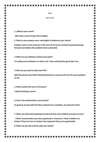 Pilot

                                       Taxi Driver




1. ¿What is your name?

¿My name is Jose Enrique Perez Roldan

2. What is your purpose more meaningful to follow for your future?

Ending a career to be someone in life and I do of course continue beyond browsing
forward and address the problems that I presented.



3. What are you willing to achieve your goals?

I'm willing to do whatever it is that so far I have achieved the goals that I set.



4. Who do you want to share your life?

With the person who thinks beating followed as a person who has the same qualities
as me.



5. Where will be the next 5 0 10 years?

I will be finishing a career.



6. How is the relationship in your family?

As good as we live well and when someone has a problem, we help each other.



7. When you think about getting married and how many children you plan to have?

 I think I married when you have a good job or a business. I have 3 children no
matter if they are men or women how important they are in good health.

8. Where do you like and live with your family?
 