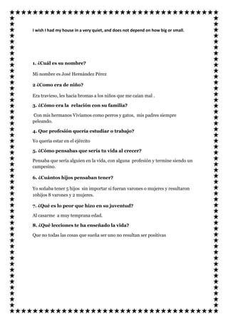 I wish I had my house in a very quiet, and does not depend on how big or small.




1. ¿Cuál es su nombre?

Mi nombre es José Hernández Pérez

2 ¿Como era de niño?

Era travieso, les hacia bromas a los niños que me caían mal .

3. ¿Cómo era la relación con su familia?

Con mis hermanos Vivíamos como perros y gatos, mis padres siempre
peleando.

4. Que profesión quería estudiar o trabajo?

Yo quería estar en el ejército

5. ¿Cómo pensabas que sería tu vida al crecer?

Pensaba que sería alguien en la vida, con alguna profesión y termine siendo un
campesino.

6. ¿Cuántos hijos pensaban tener?

Yo soñaba tener 5 hijos sin importar si fueran varones o mujeres y resultaron
10hijos 8 varones y 2 mujeres.

7. ¿Qué es lo peor que hizo en su juventud?

Al casarme a muy temprana edad.

8. ¿Qué lecciones te ha enseñado la vida?

Que no todas las cosas que sueña ser uno no resultan ser positivas
 