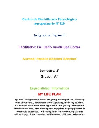 Centro de Bachillerato Tecnológico
               agropecuario N°129


                   Asignatura: Ingles III


    Facilitador: Lic. Darío Guadalupe Cortez


        Alumna: Rosario Sánchez Sánchez


                         Semestre: 3°
                          Grupo: “A”


               Especialidad: Informática
                       MY LIFE PLAN
 By 2014 I will graduate, then I am going to study at the university
  who choose you, my parents are supporting, me in my studies,
 but in a few years later when I graduate I will get my professional
identification card, star morking and my job to help my parents in
  household expenses. I will marry later are my own, my parents
 will be happy. After I married I will have two children, preferably a
 