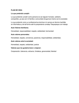 PLAN DE VIDA:
Lo que pretendo cumplir:
Lo que pretendo cumplir como persona es ser alguien honesto, solidario,
compartido, ya sea con mi familia o comunidad al igual asi mismo con la sociedad.
Lo que pretendo como un profesional es terminar mi carrera en técnico bachiller
en informática y de tal forma salir la preparatoria conalep Tlaquepaque con trabajo
Auto Valores familiares:
Honestidad, responsabilidad, respeto, solidaridad, hermandad
Auto valores personales:
Honestidad, respeto, conciencia, paciencia, responsabilidad, solidaridad,
Auto valores ante la sociedad:
Honestidad, respeto, solidaridad, justicia
Valores que me gustaría tener o mejorar:
Cooperación, tolerancia, esfuerzo, fortaleza, generosidad, libertad

 