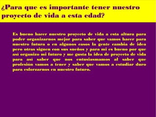 Es bueno hacer nuestro proyecto de vida a esta altura para
poder organizarnos mejor para saber que vamos hacer para
nuestro futura o en algunos casos la gente cambia de idea
pero otras siguen con sus sueños y para mi es bueno por que
así organizo mi futuro y me gusta la idea de proyecto de vida
para así saber que nos entusiasmamos al saber que
profesión vamos a tener y saber que vamos a estudiar duro
para esforzarnos en nuestro futuro.
¿Para que es importante tener nuestro
proyecto de vida a esta edad?
 