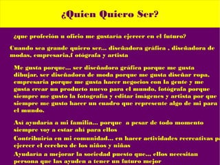 ¿Quien Quiero Ser?
¿que profeción u oficio me gustaría ejercer en el futuro?
Cuando sea grande quiero ser... diseñadora gráfica , diseñadora de
modas, empresaria,f otógrafa y artista
Me gusta porque... ser diseñadora gráfica porque me gusta
dibujar, ser diseñadora de moda porque me gusta diseñar ropa,
empresaria porque me gusta hacer negocios con la gente y me
gusta crear un producto nuevo para el mundo, fotógrafa porque
siempre me gusto la fotografía y editar imágenes y artista por que
siempre me gusto hacer un cuadro que represente algo de mi para
el mundo.
Así ayudaría a mi familia... porque a pesar de todo momento
siempre voy a estar ahí para ellos
Contribuiría en mi comunidad... en hacer actividades recreativas pa
ejercer el cerebro de los niños y niñas
Ayudaría a mejorar la sociedad puesto que... ellos necesitan
persona que las ayuden a tener un futuro mejor
 