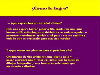 ¿Cómo lo logro?
1.- ¿que espero lograr este año? ¿Como?
Este año espero lograr pasar a 6to grado con una muy
buena calificación lograr actividades recreativas ayudar a
personas necesitadas ayudar a mi país a ser un cambio y
todo lo que es necesario para este año escolar
2.-¿que metas me planteo para el próximo año?
Graduarme de 6to grado con una buena nota y
pasar a primer año y estar en cursos por la tarde de
dibujo, fotografía y una instructora de moda que
me enseñe a diseñar
 