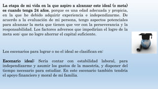 La etapa de mi vida en la que aspiro a alcanzar este ideal (o meta)
es cuando tenga 24 años, porque es una edad adecuada y propicia,
en la que he debido adquirir experiencia e independizarme. De
acuerdo a la evaluación de mi persona, tengo aspectos potenciales
para alcanzar la meta que tienen que ver con la perseverancia y la
responsabilidad. Los factores adversos que impedirían el logre de la
meta son: que no logre ahorrar el capital suficiente.
Los escenarios para lograr o no el ideal se clasifican en:
Escenario ideal: Sería contar con estabilidad laboral, para
independizarme y asumir los gastos de la maestría, y disponer del
tiempo necesario para estudiar. En este escenario también tendría
el apoyo financiero y moral de mi familia.
 